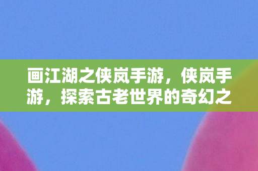 画江湖之侠岚手游,侠岚手游,探索古老世界的奇幻之旅 画江湖之侠岚手游,侠岚手游,探索古老世界的奇幻之旅