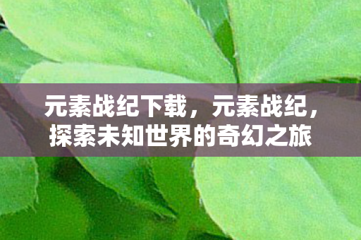 元素战纪下载,元素战纪,探索未知世界的奇幻之旅 元素战纪下载,元素战纪,探索未知世界的奇幻之旅