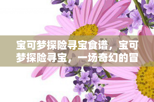 宝可梦探险寻宝食谱,宝可梦探险寻宝,一场奇幻的冒险之旅 宝可梦探险寻宝食谱,宝可梦探险寻宝,一场奇幻的冒险之旅