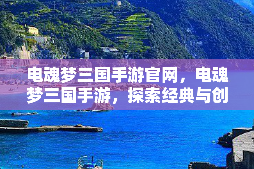 电魂梦三国手游官网，电魂梦三国手游，探索经典与创新的完美结合