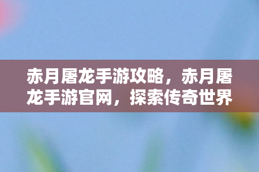 赤月屠龙手游攻略,赤月屠龙手游官网,探索传奇世界的奇幻之旅 赤月屠龙手游攻略,赤月屠龙手游官网,探索传奇世界的奇幻之旅
