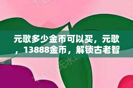 元歌多少金币可以买,元歌,13888金币,解锁古老智慧的魅力 元歌多少金币可以买,元歌,13888金币,解锁古老智慧的魅力