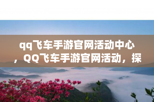 qq飞车手游官网活动中心，QQ飞车手游官网活动，探索无限可能，赢取丰厚奖励