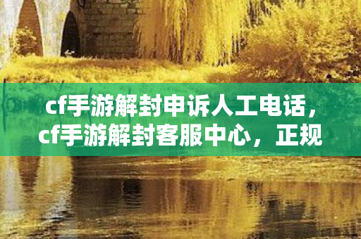 cf手游解封申诉人工电话，cf手游解封客服中心，正规渠道解决账号问题