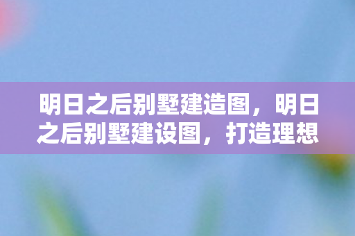 明日之后别墅建造图,明日之后别墅建设图,打造理想家园的蓝图 明日之后别墅建造图,明日之后别墅建设图,打造理想家园的蓝图