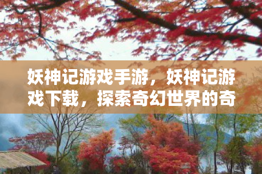 妖神记游戏手游,妖神记游戏下载,探索奇幻世界的奇妙之旅 妖神记游戏手游,妖神记游戏下载,探索奇幻世界的奇妙之旅