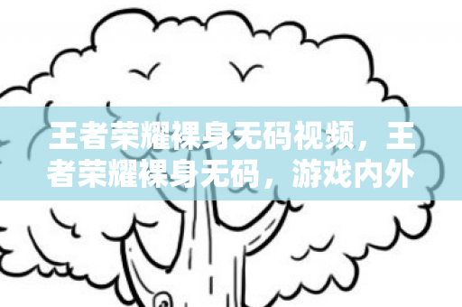 王者荣耀裸身无码视频，王者荣耀裸身无码，游戏内外的禁忌与道德边界