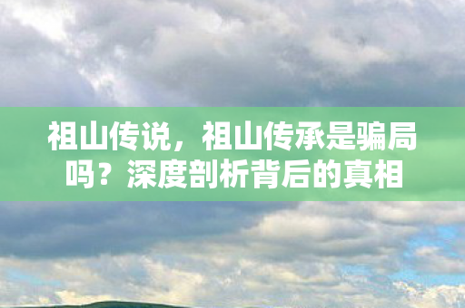 祖山传说，祖山传承是骗局吗？深度剖析背后的真相