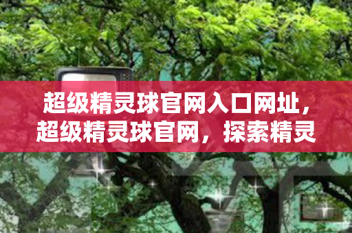 超级精灵球官网入口网址，超级精灵球官网，探索精灵世界的奇妙之旅