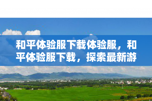 和平体验服下载体验服，和平体验服下载，探索最新游戏内容，抢先体验未来更新
