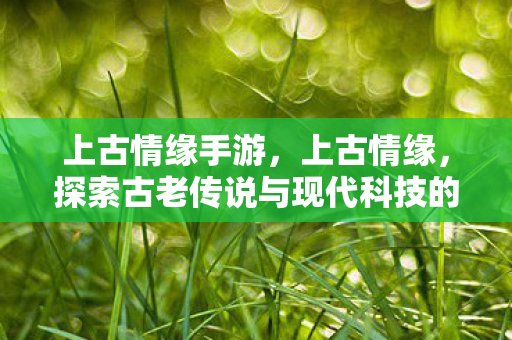 上古情缘手游，上古情缘，探索古老传说与现代科技的奇妙交汇