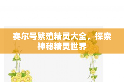 赛尔号繁殖精灵大全,探索神秘精灵世界 赛尔号繁殖精灵大全,探索神秘精灵世界