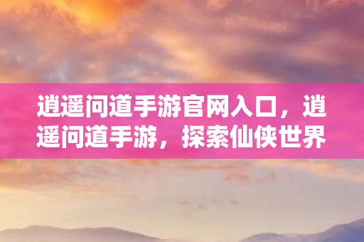 逍遥问道手游官网入口，逍遥问道手游，探索仙侠世界的无尽乐趣
