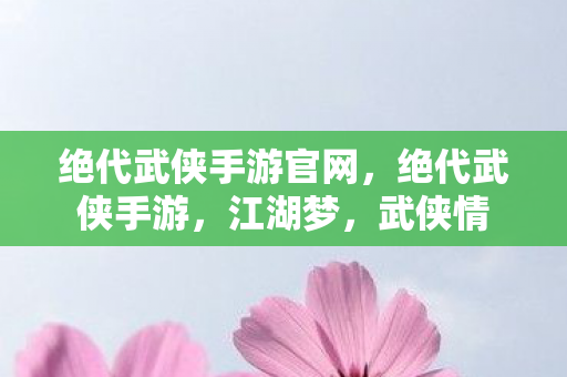 绝代武侠手游官网，绝代武侠手游，江湖梦，武侠情
