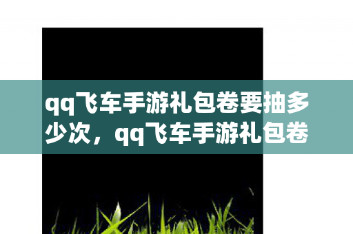 qq飞车手游礼包卷要抽多少次,qq飞车手游礼包卷,助力你的飞车之旅 qq飞车手游礼包卷要抽多少次,qq飞车手游礼包卷,助力你的飞车之旅