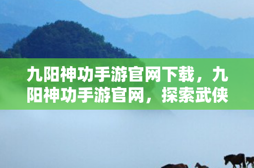 九阳神功手游官网下载，九阳神功手游官网，探索武侠世界的奇幻之旅