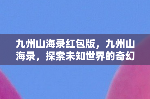 九州山海录红包版，九州山海录，探索未知世界的奇幻之旅