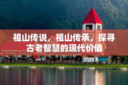 祖山传说,祖山传承,探寻古老智慧的现代价值 祖山传说,祖山传承,探寻古老智慧的现代价值