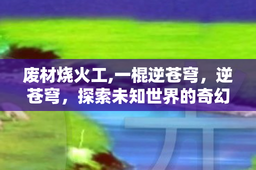 废材烧火工,一棍逆苍穹，逆苍穹，探索未知世界的奇幻之旅