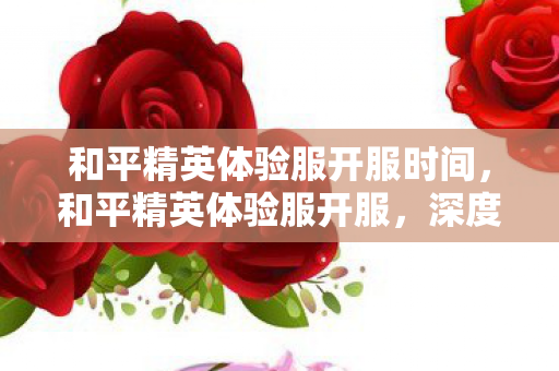 和平精英体验服开服时间,和平精英体验服开服,深度解析新版本特性与玩家期待 和平精英体验服开服时间,和平精英体验服开服,深度解析新版本特性与玩家期待