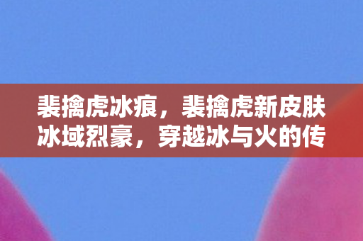 裴擒虎冰痕，裴擒虎新皮肤冰域烈豪，穿越冰与火的传奇英雄