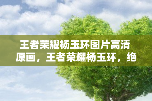 王者荣耀杨玉环图片高清 原画，王者荣耀杨玉环，绝代风华的峡谷女神