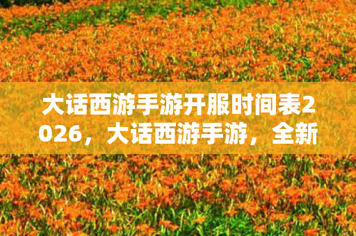 大话西游手游开服时间表2026，大话西游手游，全新服务器开启，探索无限可能