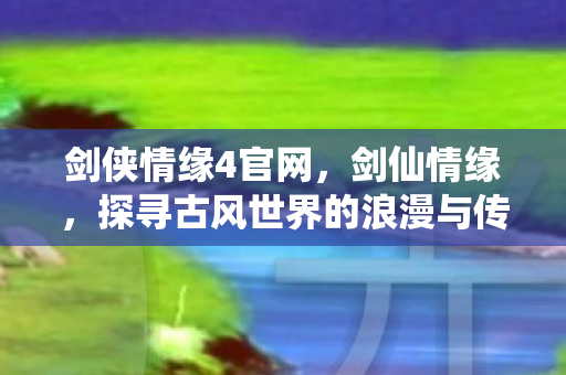 剑侠情缘4官网，剑仙情缘，探寻古风世界的浪漫与传奇