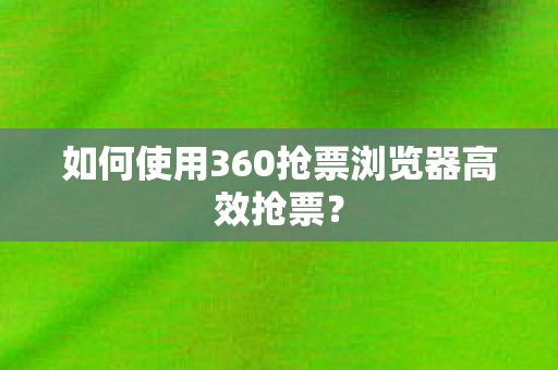 如何使用360抢票浏览器高效抢票？