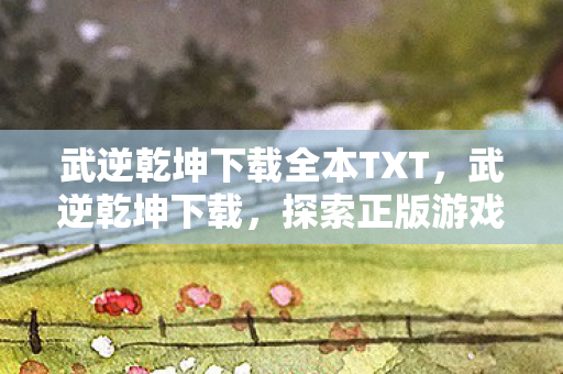 武逆乾坤下载全本TXT，武逆乾坤下载，探索正版游戏的魅力