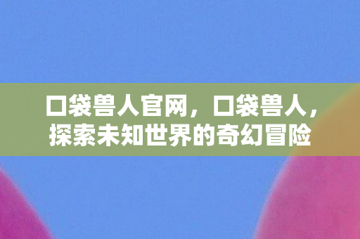 口袋兽人官网，口袋兽人，探索未知世界的奇幻冒险