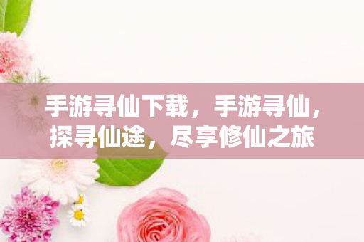 手游寻仙下载，手游寻仙，探寻仙途，尽享修仙之旅