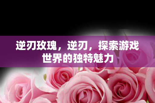 逆刃玫瑰，逆刃，探索游戏世界的独特魅力