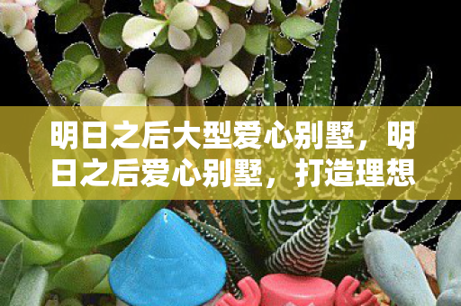 明日之后大型爱心别墅，明日之后爱心别墅，打造理想家园的温馨指南