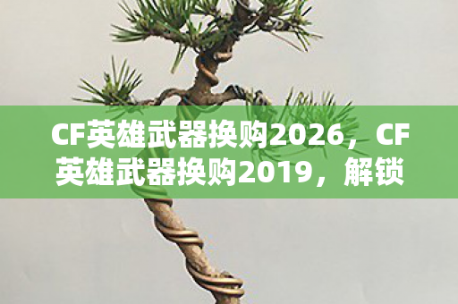 CF英雄武器换购2026，CF英雄武器换购2019，解锁新装备，提升战斗实力