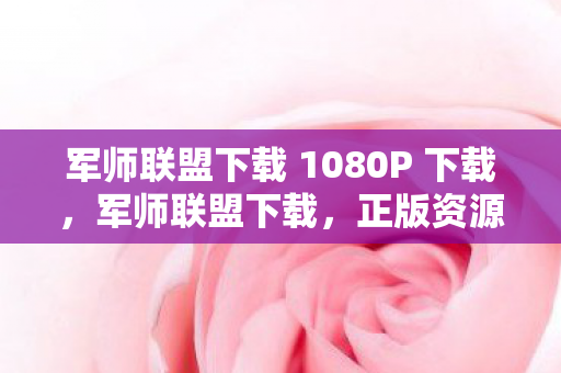 军师联盟下载 1080P 下载，军师联盟下载，正版资源获取指南与体验优化策略