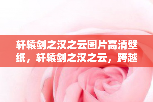 轩辕剑之汉之云图片高清壁纸，轩辕剑之汉之云，跨越时空的仙侠之旅
