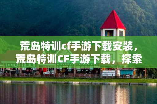 荒岛特训cf手游下载安装，荒岛特训CF手游下载，探索未知岛屿，挑战极限生存
