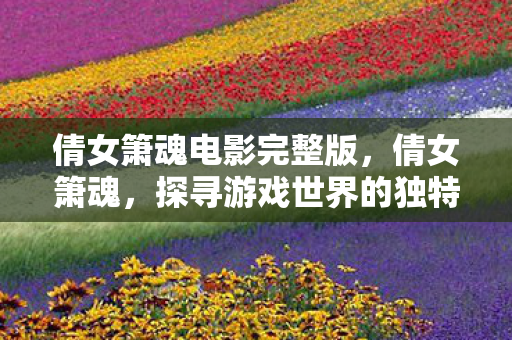 倩女箫魂电影完整版，倩女箫魂，探寻游戏世界的独特魅力