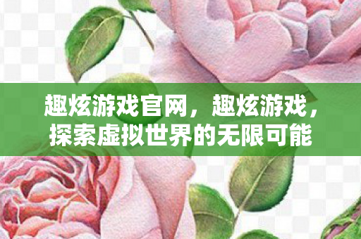 趣炫游戏官网，趣炫游戏，探索虚拟世界的无限可能