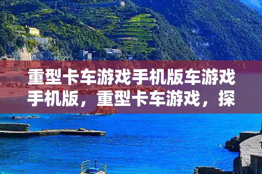 重型卡车游戏手机版车游戏手机版，重型卡车游戏，探索机械巨兽的驾驶乐趣