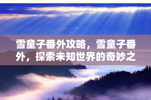 雪童子番外攻略，雪童子番外，探索未知世界的奇妙之旅