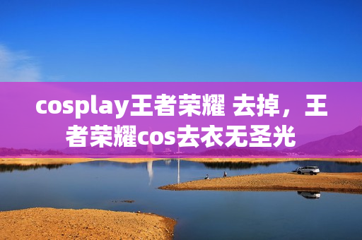 cosplay王者荣耀 去掉，王者荣耀cos去衣无圣光