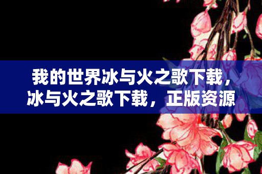 我的世界冰与火之歌下载，冰与火之歌下载，正版资源获取与体验指南