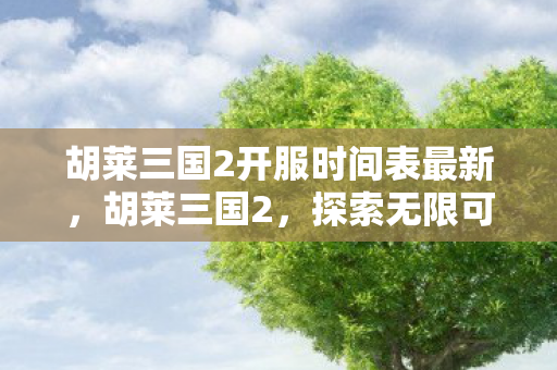 胡莱三国2开服时间表最新，胡莱三国2，探索无限可能的冒险之旅