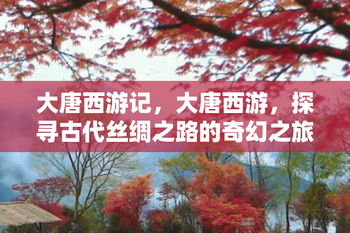 大唐西游记，大唐西游，探寻古代丝绸之路的奇幻之旅