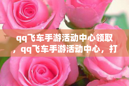 qq飞车手游活动中心领取，qq飞车手游活动中心，打造你的专属赛车王国