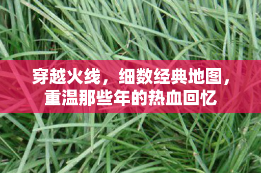 穿越火线，细数经典地图，重温那些年的热血回忆