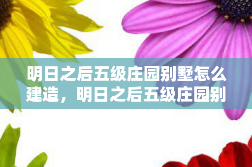 明日之后五级庄园别墅怎么建造，明日之后五级庄园别墅，打造梦幻家园的终极指南