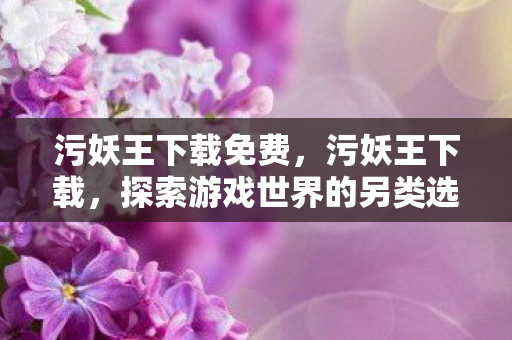 污妖王下载免费，污妖王下载，探索游戏世界的另类选择